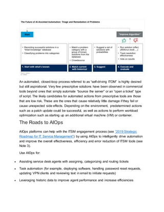 An automated, closed-loop process referred to as “self-driving ITOM” is highly desired
but still aspirational. Very few prescriptive solutions have been observed in commercial
tools beyond ones that simply automate “bounce the server” or an “open a ticket” type
of script. The likely candidates for automated actions from prescriptive tools are those
that are low risk. These are the ones that cause relatively little damage if they fail or
cause unexpected side effects. Depending on the environment, predetermined actions
such as a patch update could be successful, as well as actions to perform workload
optimization such as starting up an additional virtual machine (VM) or container.
The Roads to AIOps
AIOps platforms can help with the ITSM engagement process (see “2019 Strategic
Roadmap for IT Service Management”) by using AIOps to intelligently drive automation
and improve the overall effectiveness, efficiency and error reduction of ITSM tools (see
Note 3).
Use AIOps for:
 Assisting service desk agents with assigning, categorizing and routing tickets
 Task automation (for example, deploying software, handling password reset requests,
updating VPN clients and reviewing text in email to initiate requests)
 Leveraging historic data to improve agent performance and increase efficiencies
 
