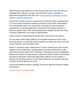 Begin using NLP with chatbots for running recurring tasks and for low-cost sharing of
knowledge with employees and users, and with virtual customer assistants for
transactional engagements with users (see “5 Key Emerging Technologies and Their
Impact on Customer Experience”).
Start with the narrower scope of a domain-centric tool that has AIOps capabilities built
in. Success will be measured by tracking the reduction in the number of false alarms
and nonactionable tickets at the service desk, in avoiding the impact of detected
anomalies and in improving performance. Advance from the ingestion of events to
metrics for greater impact. Then, start ingesting traces, analyzing all within the context
of topology, relationships and impact on digital business.
Create a program to begin educating the I&O staff on data science (see Note 5).
The use cases to which AIOps platforms can be applied will depend on their scope.
Some may require more data than would be optimal, and others may require more data
science skills than may be available in I&O.
Modern IT operations require visibility across IT entities, breaking down silos including
applications, their relationships, interdependencies and past transformations to gain
insight into the present state of the IT landscape. The progressive nature of deployment
maturity and evolving use cases requires a readiness to ingest a variety of data sources
(see Note 6). I&O leaders should later select AIOps platforms that are capable of
ingesting and providing access to a broad range of historical and streaming data types
in support of domain-agnostic use cases.
Choose tools offering the ability to gradually increase the depth and breadth of analysis
(see Figure 5).
Figure 5. Evolve Your AIOps Stages
 