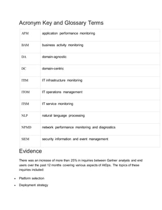 Acronym Key and Glossary Terms
APM application performance monitoring
BAM business activity monitoring
DA domain-agnostic
DC domain-centric
ITIM IT infrastructure monitoring
ITOM IT operations management
ITSM IT service monitoring
NLP natural language processing
NPMD network performance monitoring and diagnostics
SIEM security information and event management
Evidence
There was an increase of more than 25% in inquiries between Gartner analysts and end
users over the past 12 months covering various aspects of AIOps. The topics of these
inquiries included:
 Platform selection
 Deployment strategy
 