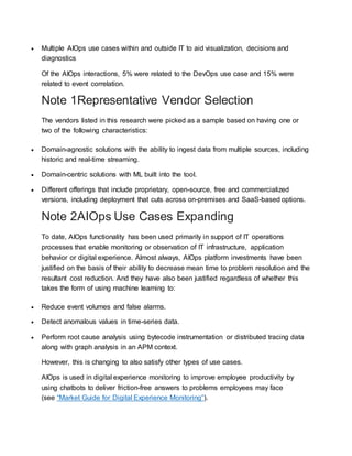  Multiple AIOps use cases within and outside IT to aid visualization, decisions and
diagnostics
Of the AIOps interactions, 5% were related to the DevOps use case and 15% were
related to event correlation.
Note 1Representative Vendor Selection
The vendors listed in this research were picked as a sample based on having one or
two of the following characteristics:
 Domain-agnostic solutions with the ability to ingest data from multiple sources, including
historic and real-time streaming.
 Domain-centric solutions with ML built into the tool.
 Different offerings that include proprietary, open-source, free and commercialized
versions, including deployment that cuts across on-premises and SaaS-based options.
Note 2AIOps Use Cases Expanding
To date, AIOps functionality has been used primarily in support of IT operations
processes that enable monitoring or observation of IT infrastructure, application
behavior or digital experience. Almost always, AIOps platform investments have been
justified on the basis of their ability to decrease mean time to problem resolution and the
resultant cost reduction. And they have also been justified regardless of whether this
takes the form of using machine learning to:
 Reduce event volumes and false alarms.
 Detect anomalous values in time-series data.
 Perform root cause analysis using bytecode instrumentation or distributed tracing data
along with graph analysis in an APM context.
However, this is changing to also satisfy other types of use cases.
AIOps is used in digital experience monitoring to improve employee productivity by
using chatbots to deliver friction-free answers to problems employees may face
(see “Market Guide for Digital Experience Monitoring”).
 
