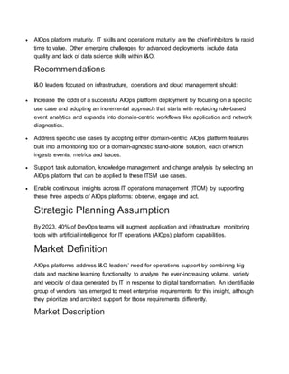  AIOps platform maturity, IT skills and operations maturity are the chief inhibitors to rapid
time to value. Other emerging challenges for advanced deployments include data
quality and lack of data science skills within I&O.
Recommendations
I&O leaders focused on infrastructure, operations and cloud management should:
 Increase the odds of a successful AIOps platform deployment by focusing on a specific
use case and adopting an incremental approach that starts with replacing rule-based
event analytics and expands into domain-centric workflows like application and network
diagnostics.
 Address specific use cases by adopting either domain-centric AIOps platform features
built into a monitoring tool or a domain-agnostic stand-alone solution, each of which
ingests events, metrics and traces.
 Support task automation, knowledge management and change analysis by selecting an
AIOps platform that can be applied to these ITSM use cases.
 Enable continuous insights across IT operations management (ITOM) by supporting
these three aspects of AIOps platforms: observe, engage and act.
Strategic Planning Assumption
By 2023, 40% of DevOps teams will augment application and infrastructure monitoring
tools with artificial intelligence for IT operations (AIOps) platform capabilities.
Market Definition
AIOps platforms address I&O leaders’ need for operations support by combining big
data and machine learning functionality to analyze the ever-increasing volume, variety
and velocity of data generated by IT in response to digital transformation. An identifiable
group of vendors has emerged to meet enterprise requirements for this insight, although
they prioritize and architect support for those requirements differently.
Market Description
 