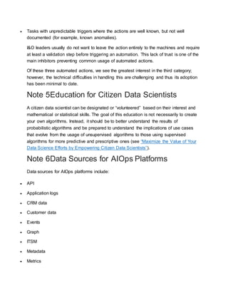  Tasks with unpredictable triggers where the actions are well known, but not well
documented (for example, known anomalies).
I&O leaders usually do not want to leave the action entirely to the machines and require
at least a validation step before triggering an automation. This lack of trust is one of the
main inhibitors preventing common usage of automated actions.
Of these three automated actions, we see the greatest interest in the third category;
however, the technical difficulties in handling this are challenging and thus its adoption
has been minimal to date.
Note 5Education for Citizen Data Scientists
A citizen data scientist can be designated or “volunteered” based on their interest and
mathematical or statistical skills. The goal of this education is not necessarily to create
your own algorithms. Instead, it should be to better understand the results of
probabilistic algorithms and be prepared to understand the implications of use cases
that evolve from the usage of unsupervised algorithms to those using supervised
algorithms for more predictive and prescriptive ones (see “Maximize the Value of Your
Data Science Efforts by Empowering Citizen Data Scientists”).
Note 6Data Sources for AIOps Platforms
Data sources for AIOps platforms include:
 API
 Application logs
 CRM data
 Customer data
 Events
 Graph
 ITSM
 Metadata
 Metrics
 