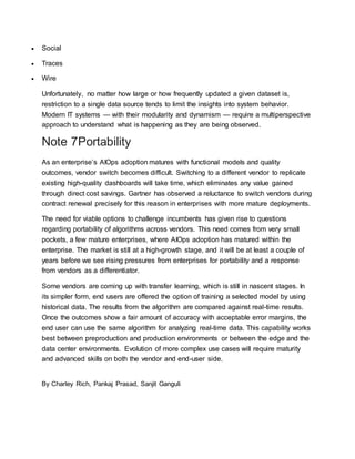  Social
 Traces
 Wire
Unfortunately, no matter how large or how frequently updated a given dataset is,
restriction to a single data source tends to limit the insights into system behavior.
Modern IT systems — with their modularity and dynamism — require a multiperspective
approach to understand what is happening as they are being observed.
Note 7Portability
As an enterprise’s AIOps adoption matures with functional models and quality
outcomes, vendor switch becomes difficult. Switching to a different vendor to replicate
existing high-quality dashboards will take time, which eliminates any value gained
through direct cost savings. Gartner has observed a reluctance to switch vendors during
contract renewal precisely for this reason in enterprises with more mature deployments.
The need for viable options to challenge incumbents has given rise to questions
regarding portability of algorithms across vendors. This need comes from very small
pockets, a few mature enterprises, where AIOps adoption has matured within the
enterprise. The market is still at a high-growth stage, and it will be at least a couple of
years before we see rising pressures from enterprises for portability and a response
from vendors as a differentiator.
Some vendors are coming up with transfer learning, which is still in nascent stages. In
its simpler form, end users are offered the option of training a selected model by using
historical data. The results from the algorithm are compared against real-time results.
Once the outcomes show a fair amount of accuracy with acceptable error margins, the
end user can use the same algorithm for analyzing real-time data. This capability works
best between preproduction and production environments or between the edge and the
data center environments. Evolution of more complex use cases will require maturity
and advanced skills on both the vendor and end-user side.
By Charley Rich, Pankaj Prasad, Sanjit Ganguli
 