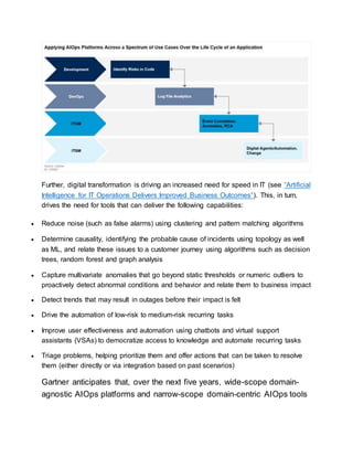 Further, digital transformation is driving an increased need for speed in IT (see “Artificial
Intelligence for IT Operations Delivers Improved Business Outcomes”). This, in turn,
drives the need for tools that can deliver the following capabilities:
 Reduce noise (such as false alarms) using clustering and pattern matching algorithms
 Determine causality, identifying the probable cause of incidents using topology as well
as ML, and relate these issues to a customer journey using algorithms such as decision
trees, random forest and graph analysis
 Capture multivariate anomalies that go beyond static thresholds or numeric outliers to
proactively detect abnormal conditions and behavior and relate them to business impact
 Detect trends that may result in outages before their impact is felt
 Drive the automation of low-risk to medium-risk recurring tasks
 Improve user effectiveness and automation using chatbots and virtual support
assistants (VSAs) to democratize access to knowledge and automate recurring tasks
 Triage problems, helping prioritize them and offer actions that can be taken to resolve
them (either directly or via integration based on past scenarios)
Gartner anticipates that, over the next five years, wide-scope domain-
agnostic AIOps platforms and narrow-scope domain-centric AIOps tools
 