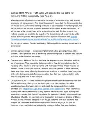 such as ITIM, APM or ITSM suites will become the two paths for
delivering AIOps functionality (see Note 3).
When the variety of data sources exceeds the scope of a domain-centric tool, a wide-
scope one will be necessary. That doesn’t necessarily mean that the domain-centric tool
will not be used. As machine learning continues to be embedded in monitoring tools, the
AIOps platform will become more of a federated environment. In this environment, AI
will be used at the domain level within a domain-centric tool. As data streams from
multiple sources are available, the output of the domain tools will be sent to the wide-
scope, domain-agnostic AIOps platform for cross-domain correlation (see “Deliver
Cross-Domain Analysis and Visibility With AIOps and Digital Experience Monitoring”).
As the market evolves, Gartner is observing AIOps capabilities evolving across various
dimensions:
 Domain-agnostic AIOps — Vendors going to market with a general-purpose AIOps
platform. These products tend to rely mostly on monitoring tools to perform data capture
and cater to the broadest use cases.
 Domain-centric AIOps — Vendors that have the key components, but with a restricted
set of use cases. They essentially do the same thing they did before but now they’re
replacing rules, heuristics and fingerprints with math (algorithms). These vendors are
focused on one domain (for example, network, endpoint systems or APM). However,
there have been some efforts by domain-centric solutions to hybridize these categories
and evolve to ingesting data from sources other than their own instrumentation tools
and including this data in their analysis.
 Do-it-yourself (DIY) — Some open-source projects enable users to assemble their own
AIOps platforms by offering tools for data ingest, a big data platform, ML and a
visualization layer. End users can mix and match the components from multiple
providers (see “Beginning AIOps: Data Science for IT Operations”). A few enterprises
actively build AIOps platforms by putting together all the required layers starting with
streaming to acquire data (using Prometheus, for example), followed by aggregation (in
InfluxData’s InfluxDB, for example) and a visualization tool (such as Grafana or Elastic
Kibana). Some advanced adopters of DIY AIOps platforms have built solutions that
analyze the confidence level of their deployments in order to gauge risk, predict
customer churn, and detect and autoresolve problems before they have business
 