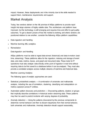impact. However, these deployments are in the minority due to the skills needed to
support them, maintenance requirements and support.
Market Analysis
Today, few vendors deliver on the full promise of AIOps platforms to provide rapid
insight into large volumes of highly volatile data. The architecture and platform have
improved, but the technology is still emerging and requires time and effort to get quality
outcomes. To get a clearer picture of how the market is evolving and where vendors are
positioned relative to one another, consider the following AIOps platform capabilities:
 Data ingestion and handling
 Machine learning (ML) analytics
 Remediation
Data Ingestion and Handling
AIOps platforms must be able to ingest data-at-rest (historical) and data-in-motion (real-
time, streaming). These platforms allow for the ingestion, indexing and storage of event
data, wire data, metrics, traces, and graph and document data. These tools for IT
operations must also analyze data directly at the point of ingestion in real time without
requiring data to be first saved to a database before it can be analyzed. They must also
provide a correlated analysis across multiple streams of real-time and historical data.
Machine Learning Analytics
The following types of analytic approaches are used:
 Statistical, probabilistic analysis — A combination of univariate and multivariate
analysis, including the use of correlation, clustering, classifying and extrapolation on
metrics captured across IT entities.
 Automated pattern discovery and prediction — Discovering patterns, clusters or groups
that implicitly describe correlations in historical and/or streaming data. These patterns
may then be used to predict incidents with varying degrees of probability.
 Anomaly detection — Using the patterns discovered by the previous components to
determine normal behavior and then to discern departures from that normal behavior,
both univariate and multivariate. Anomaly detection should support seasonality,
 
