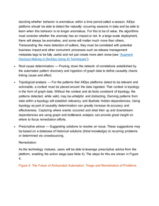 deciding whether behavior is anomalous within a time period called a season. AIOps
platfoms should be able to detect the naturally occurring seasons in data and be able to
learn when this behavior is no longer anomalous. For this to be of value, the algorithms
must consider whether the anomaly has an impact or not. In a large-scale deployment,
there will always be anomalies, and some will matter much more than others.
Transcending the mere detection of outliers, they must be correlated with potential
business impact and other concurrent processes such as release management
metadata tags to be fully useful and not just create more alert noise (see “Augment
Decision Making in DevOps Using AI Techniques”).
 Root cause determination — Pruning down the network of correlations established by
the automated pattern discovery and ingestion of graph data to define causality chains
linking cause and effect.
 Topological analysis — For the patterns that AIOps platforms detect to be relevant and
actionable, a context must be placed around the data ingested. That context is topology
in the form of graph data. Without the context and de facto constraint of topology, the
patterns detected, while valid, may be unhelpful and distracting. Deriving patterns from
data within a topology will establish relevancy and illustrate hidden dependencies. Using
topology as part of causality determination can greatly increase its accuracy and
effectiveness. Capturing where events occurred and what their up and downstream
dependencies are using graph and bottleneck analysis can provide great insight on
where to focus remediation efforts.
 Prescriptive advice — Suggesting solutions to resolve an issue. These suggestions may
be based on a database of historical solutions (tribal knowledge) to recurring problems
or determined via crowdsourcing.
Remediation
As the technology matures, users will be able to leverage prescriptive advice from the
platform, enabling the action stage (see Note 4). The steps for this are shown in Figure
4.
Figure 4. The Future of AI-Assisted Automation: Triage and Remediation of Problems
 