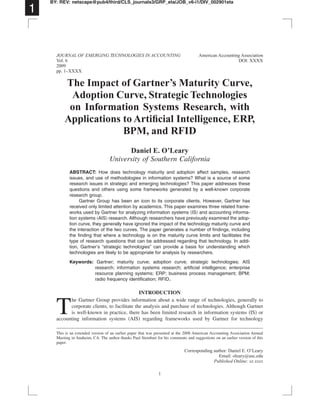 The Impact of Gartner’s Maturity Curve,
Adoption Curve, Strategic Technologies
on Information Systems Research, with
Applications to Artiﬁcial Intelligence, ERP,
BPM, and RFID
Daniel E. O’Leary
University of Southern California
ABSTRACT: How does technology maturity and adoption affect samples, research
issues, and use of methodologies in information systems? What is a source of some
research issues in strategic and emerging technologies? This paper addresses these
questions and others using some frameworks generated by a well-known corporate
research group.
Gartner Group has been an icon to its corporate clients. However, Gartner has
received only limited attention by academics. This paper examines three related frame-
works used by Gartner for analyzing information systems ͑IS͒ and accounting informa-
tion systems ͑AIS͒ research. Although researchers have previously examined the adop-
tion curve, they generally have ignored the impact of the technology maturity curve and
the interaction of the two curves. The paper generates a number of ﬁndings, including
the ﬁnding that where a technology is on the maturity curve limits and facilitates the
type of research questions that can be addressed regarding that technology. In addi-
tion, Gartner’s “strategic technologies” can provide a basis for understanding which
technologies are likely to be appropriate for analysis by researchers.
Keywords: Gartner; maturity curve; adoption curve; strategic technologies; AIS
research; information systems research; artiﬁcial intelligence; enterprise
resource planning systems; ERP; business process management; BPM;
radio frequency identiﬁcation; RFID.
INTRODUCTION
T
he Gartner Group provides information about a wide range of technologies, generally to
corporate clients, to facilitate the analysis and purchase of technologies. Although Gartner
is well-known in practice, there has been limited research in information systems ͑IS͒ or
accounting information systems ͑AIS͒ regarding frameworks used by Gartner for technology
This is an extended version of an earlier paper that was presented at the 2008 American Accounting Association Annual
Meeting in Anaheim, CA. The author thanks Paul Steinbart for his comments and suggestions on an earlier version of this
paper.
1
BY: REV: netscape@pub4/third/CLS_journals3/GRP_eta/JOB_v6-i1/DIV_002901eta
JOURNAL OF EMERGING TECHNOLOGIES IN ACCOUNTING American Accounting Association
Vol. 6 DOI: XXXX
2009
pp. 1–XXXX
Corresponding author: Daniel E. O’Leary
Email: oleary@usc.edu
Published Online: xx xxxx
1
 