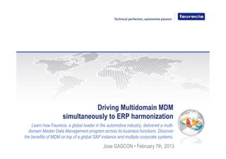 Driving Multidomain MDM
simultaneously to ERP harmonization
Learn how Faurecia, a global leader in the automotive industry, delivered a multi-
domain Master Data Management program across its business functions. Discover
the benefits of MDM on top of a global SAP instance and multiple corporate systems.
Jose GASCON • February 7th, 2013
 