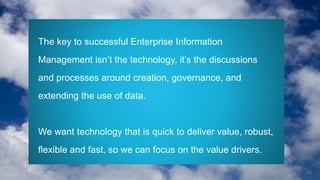 15
The key to successful Enterprise Information
Management isn’t the technology, it’s the discussions
and processes around creation, governance, and
extending the use of data.
We want technology that is quick to deliver value, robust,
flexible and fast, so we can focus on the value drivers.
 