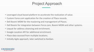 Project Approach
22
• Leveraged cloud based platform to accelerate the realization of value.
• Custom Force.com application for the creation of Place records.
• Dell Boomi MDM for the mastering and management of Places.
• Dell Boomi for integration between Force.com, Boomi MDM and other systems.
• Loquat for address cleansing and enrichment.
• Google Location API for additional enrichment.
• Place data sourced from multiple locations.
• Initially Agile approach, later switched to Kanban.
 