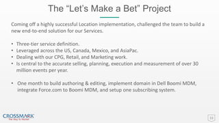 The “Let’s Make a Bet” Project
33
Coming off a highly successful Location implementation, challenged the team to build a
new end-to-end solution for our Services.
• Three-tier service definition.
• Leveraged across the US, Canada, Mexico, and AsiaPac.
• Dealing with our CPG, Retail, and Marketing work.
• Is central to the accurate selling, planning, execution and measurement of over 30
million events per year.
• One month to build authoring & editing, implement domain in Dell Boomi MDM,
integrate Force.com to Boomi MDM, and setup one subscribing system.
 