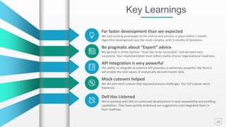 38
Key Learnings
Far faster development than we expected
We had working prototypes of the end-to-end process in place within 1 month.
Algorithm development was the most complex, with 2 months of iterations.
Be pragmatic about “Expert” advice
We ignored ½ of the Gartner “must dos to be successful,” and yet were very
successful. Your implementation must reflect reality of your organizational readiness.
API Integration is very powerful
The ability to integrate to external API providers is extremely powerful. We think it
will enable the next waves of analytically derived master data.
Mock cutovers helped
We did one mock cutover that exposed process challenges. Our full cutover went
flawlessly.
Dell Has Listened
We’re working with Dell on continued development in data stewardship and profiling
capabilities. They have quickly embraced our suggestions and integrated them in
their roadmap
 