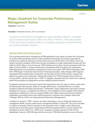 This research note is restricted to the personal use of manuelvellutini@tagetik.com
This research note is restricted to the personal use of manuelvellutini@tagetik.com
G00263406
Magic Quadrant for Corporate Performance
Management Suites
Published: 2 April 2015
Analyst(s): Christopher Iervolino, John E. Van Decker
Corporate performance management suites facilitate efficient, compliant
and transparent processes within the office of finance. They also enable
CFOs and other business leaders to manage organizational performance
and guide strategic direction.
Market Definition/Description
The corporate performance management (CPM) application suite market is mature and composed
of vendors offering solutions that are widely adopted by both large and midsize organizations
(midsize can roughly be defined as having annual revenue of $100 million to $1 billion). Given the
range of solutions available, CPM suites are also accessible to smaller organizations (those with $10
million to $100 million in annual revenue). CPM initiatives aim to either improve processes within the
office of finance (OOF) or support performance management (PM) throughout the organization.
CPM deployments can typically be categorized as one of two types: OOF CPM and strategic CPM.
OOF CPM largely involves the improvement of financial processes, while strategic CPM supports
organizationwide transformation and growth. Driving higher levels of CPM maturity requires that
attention be paid to both types (see "Getting More Value From CPM: Strategic Versus Office-of-
Finance CPM"). Gartner uses the term "CPM" to highlight corporate finance's critical role in aligning
siloed PM processes and applications across multiple business domains.
Competitive business environments require that organizations find new ways to reduce costs while
simultaneously improving their ability to manage performance. Corporate finance is uniquely
situated to address both these requirements. Traditionally, finance applications have been primarily
designed for accuracy, compliance and efficiency. The availability of more-capable CPM solutions
supported by additional in-memory computing (IMC) and mobile, social and advanced analytics
capabilities is providing finance with additional options to address more strategic needs (see
"Strategic CPM as a Driver for Organizational Performance Management").
In addition to the term "CPM," vendors use other descriptions, such as enterprise performance
management (EPM), dynamic performance management (DPM) or simply PM. The use of one label
or another is irrelevant. What's important is the recognition that no single current offering can
provide end-to-end PM support. Organizational PM encompasses distinct, domain-specific PM
processes of which CPM is one. CPM's role in enabling a broader approach to PM is firmly
established; however, CPM offerings continue to evolve. CPM efforts typically focus on financial
 