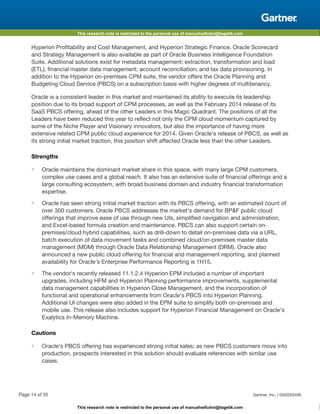 This research note is restricted to the personal use of manuelvellutini@tagetik.com
This research note is restricted to the personal use of manuelvellutini@tagetik.com
Hyperion Profitability and Cost Management, and Hyperion Strategic Finance. Oracle Scorecard
and Strategy Management is also available as part of Oracle Business Intelligence Foundation
Suite. Additional solutions exist for metadata management; extraction, transformation and load
(ETL); financial master data management; account reconciliation; and tax data provisioning. In
addition to the Hyperion on-premises CPM suite, the vendor offers the Oracle Planning and
Budgeting Cloud Service (PBCS) on a subscription basis with higher degrees of multitenancy.
Oracle is a consistent leader in this market and maintained its ability to execute its leadership
position due to its broad support of CPM processes, as well as the February 2014 release of its
SaaS PBCS offering, ahead of the other Leaders in this Magic Quadrant. The positions of all the
Leaders have been reduced this year to reflect not only the CPM cloud momentum captured by
some of the Niche Player and Visionary innovators, but also the importance of having more
extensive related CPM public cloud experience for 2014. Given Oracle's release of PBCS, as well as
its strong initial market traction, this position shift affected Oracle less than the other Leaders.
Strengths
■ Oracle maintains the dominant market share in this space, with many large CPM customers,
complex use cases and a global reach. It also has an extensive suite of financial offerings and a
large consulting ecosystem, with broad business domain and industry financial transformation
expertise.
■ Oracle has seen strong initial market traction with its PBCS offering, with an estimated count of
over 300 customers. Oracle PBCS addresses the market's demand for BP&F public cloud
offerings that improve ease of use through new UIs, simplified navigation and administration,
and Excel-based formula creation and maintenance. PBCS can also support certain on-
premises/cloud hybrid capabilities, such as drill-down to detail on-premises data via a URL,
batch execution of data movement tasks and combined cloud/on-premises master data
management (MDM) through Oracle Data Relationship Management (DRM). Oracle also
announced a new public cloud offering for financial and management reporting, and planned
availability for Oracle's Enterprise Performance Reporting is 1H15.
■ The vendor's recently released 11.1.2.4 Hyperion EPM included a number of important
upgrades, including HFM and Hyperion Planning performance improvements, supplemental
data management capabilities in Hyperion Close Management, and the incorporation of
functional and operational enhancements from Oracle's PBCS into Hyperion Planning.
Additional UI changes were also added in the EPM suite to simplify both on-premises and
mobile use. This release also includes support for Hyperion Financial Management on Oracle's
Exalytics In-Memory Machine.
Cautions
■ Oracle's PBCS offering has experienced strong initial sales; as new PBCS customers move into
production, prospects interested in this solution should evaluate references with similar use
cases.
Page 14 of 35 Gartner, Inc. | G00263406
 