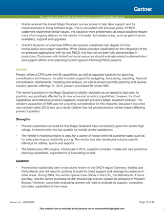 This research note is restricted to the personal use of manuelvellutini@tagetik.com
This research note is restricted to the personal use of manuelvellutini@tagetik.com
■ Oracle received the lowest Magic Quadrant survey scores in help desk support and for
responsiveness in fixing software bugs. This is consistent with previous years. If PBCS
customers experience similar issues, this could be more problematic, as cloud solutions require
more of an ongoing reliance on the vendor in broader, but related areas, such as performance,
availability, support and upgrades.
■ Oracle's Hyperion on-premises EPM suite requires a relatively high degree of initial
configuration and support expertise. While Oracle provides capabilities for the integration of the
on-premises applications with its new PBCS, this has not yet been fully demonstrated in
production. Customers with limited technical resources should evaluate related implementation
and support efforts when planning hybrid Hyperion Planning/PBCS projects.
prevero
Prevero offers a CPM suite with BI capabilities, as well as separate solutions for planning,
consolidation and treasury. Its suite includes support for budgeting, forecasting, reporting, financial
consolidation, dashboards, modeling and analysis, as well as project portfolio planning and several
industry-specific-offerings. In 1Q15, prevero purchased BI vendor MIK.
The vendor's position in the Magic Quadrant is slightly favorable as compared to last year. Its
position, was positively affected by its new advanced analytics capabilities; however, its cloud
capabilities and related experience negatively impacted prevero's Magic Quadrant position. The
vendor's acquisition of MIK was not a scoring consideration for this research, because it occurred
very recently (early 2015) and, as a result, Gartner has not yet perceived a market impact affecting
prevero's position.
Strengths
■ Prevero customers surveyed for this Magic Quadrant have consistently given the vendor high
ratings. It ranked within the top quartile for overall vendor satisfaction.
■ The vendor's modeling engine is used for a variety of needs within its customer base, such as
for sales planning and materials pricing. The vendor has also developed industry-specific
offerings for utilities, sports and airports.
■ The MemoLytics IMC engine, introduced in 2014, supports complex models and new predictive
planning capabilities, supported by a forecasting wizard.
Cautions
■ Prevero has traditionally been most widely known in the DACH region (Germany, Austria and
Switzerland), and will need to continue to build its direct support and leverage its presence in
other areas. During 2014, the vendor opened new offices in the U.K., the Netherlands, France
and Italy, and the recent purchase of MIK should help prevero expand its presence in Western
Europe. However, customers evaluating prevero will need to evaluate its support, consulting
and sales capabilities in their areas.
Gartner, Inc. | G00263406 Page 15 of 35
 