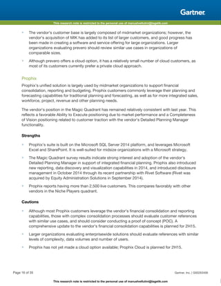 This research note is restricted to the personal use of manuelvellutini@tagetik.com
This research note is restricted to the personal use of manuelvellutini@tagetik.com
■ The vendor's customer base is largely composed of midmarket organizations; however, the
vendor's acquisition of MIK has added to its list of larger customers, and good progress has
been made in creating a software and service offering for large organizations. Larger
organizations evaluating prevero should review similar use cases in organizations of
comparable sizes.
■ Although prevero offers a cloud option, it has a relatively small number of cloud customers, as
most of its customers currently prefer a private cloud approach.
Prophix
Prophix's unified solution is largely used by midmarket organizations to support financial
consolidation, reporting and budgeting. Prophix customers commonly leverage their planning and
forecasting capabilities for traditional planning and forecasting, as well as for more integrated sales,
workforce, project, revenue and other planning needs.
The vendor's position in the Magic Quadrant has remained relatively consistent with last year. This
reflects a favorable Ability to Execute positioning due to market performance and a Completeness
of Vision positioning related to customer traction with the vendor's Detailed Planning Manager
functionality.
Strengths
■ Prophix's suite is built on the Microsoft SQL Server 2014 platform, and leverages Microsoft
Excel and SharePoint. It is well-suited for midsize organizations with a Microsoft strategy.
■ The Magic Quadrant survey results indicate strong interest and adoption of the vendor's
Detailed Planning Manager in support of integrated financial planning. Prophix also introduced
new reporting, data discovery and visualization capabilities in 2014, and introduced disclosure
management in October 2014 through its recent partnership with Rivet Software (Rivet was
acquired by Equity Administration Solutions in September 2014).
■ Prophix reports having more than 2,500 live customers. This compares favorably with other
vendors in the Niche Players quadrant.
Cautions
■ Although most Prophix customers leverage the vendor's financial consolidation and reporting
capabilities, those with complex consolidation processes should evaluate customer references
with similar use cases, and should consider conducting a proof of concept (POC). A
comprehensive update to the vendor's financial consolidation capabilities is planned for 2H15.
■ Larger organizations evaluating enterprisewide solutions should evaluate references with similar
levels of complexity, data volumes and number of users.
■ Prophix has not yet made a cloud option available; Prophix Cloud is planned for 2H15.
Page 16 of 35 Gartner, Inc. | G00263406
 