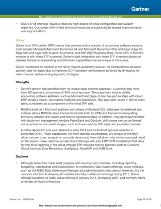 This research note is restricted to the personal use of manuelvellutini@tagetik.com
This research note is restricted to the personal use of manuelvellutini@tagetik.com
■ SAS's EPM offerings require a relatively high degree of initial configuration and support
expertise. Customers with limited technical resources should evaluate related implementation
and support efforts.
Solver
Solver is an ERP-centric CPM vendor that partners with a number of accounting software vendors,
most notably Microsoft (Microsoft Dynamics AX and Microsoft Dynamics NAV) and Sage (Sage X3,
Sage 500 and Sage 300), Intacct, Acumatica, and SAP (SAP Business One). Some 95% of Solver's
revenue is with these ERP channels. Solver's tight integration with these ERP channels allows for
detailed transactional reporting and drill-down capabilities that are unique in this space.
Solver maintained its position in the Niche Players quadrant; however, its Completeness of Vision
position was increased due to improved 2014 company performance achieved by leveraging its
sales channel, partner and geographic strategies.
Strengths
■ Solver's growth has benefited from its unique sales channel approach. It currently has more
than 200 partners, an increase of 38% since last year. These partners include chiefly
accounting software partners, such as Microsoft and Sage. It also has partnerships with cloud
ERP vendors Intacct, Acumatica, NetSuite and Salesforce. This approach results in Solver often
being considered as a component of the initial ERP sale.
■ BI360 is built on a Microsoft platform and utilizes a Microsoft SQL database. Its relational star
schema allows BI360 to store transactional data both for CPM and transactional reporting,
providing detailed drill-downs and links to operational data. In addition, through its partnerships
with document management vendors PaperSave and DocLink, drill-downs can be performed
via hyperlinks to document images, such as those used by ERP sales and payables modules.
■ A native Apple iOS app was released in early 2014 and an Android app was released in
December 2014. These capabilities, like their desktop counterparts, are unique in that they
allow the user to run a report on a mobile device and then drill down into the transactional detail
on the server. Solver also has private cloud offerings with joint ERP/CPM installations that allow
for real-time reporting in the cloud through ERP-focused hosting partners such as Concerto
Cloud Services, Data Resolution, SaaSplaza, RoseASP and SMB Suite.
Cautions
■ Although Solver has made solid progress with moving many modules, including reporting,
budgeting, dashboards and collaboration, to multitenant, Web-based offerings, some modules,
such as the BI360 Data Warehouse Manager and administration tools, are not there yet. It's the
vendor's intention to develop all modules into fully multitenant offerings during 2015. Solver
officially launched its BI360 cloud offering in January 2015, leveraging AWS, and currently offers
a number of cloud connectors.
Gartner, Inc. | G00263406 Page 19 of 35
 