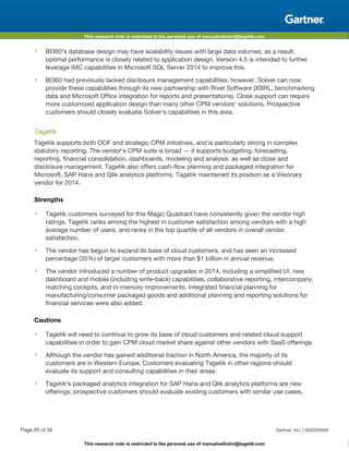 This research note is restricted to the personal use of manuelvellutini@tagetik.com
This research note is restricted to the personal use of manuelvellutini@tagetik.com
■ BI360's database design may have scalability issues with large data volumes; as a result,
optimal performance is closely related to application design. Version 4.5 is intended to further
leverage IMC capabilities in Microsoft SQL Server 2014 to improve this.
■ BI360 had previously lacked disclosure management capabilities; however, Solver can now
provide these capabilities through its new partnership with Rivet Software (XBRL, benchmarking
data and Microsoft Office integration for reports and presentations). Close support can require
more customized application design than many other CPM vendors' solutions. Prospective
customers should closely evaluate Solver's capabilities in this area.
Tagetik
Tagetik supports both OOF and strategic CPM initiatives, and is particularly strong in complex
statutory reporting. The vendor's CPM suite is broad — it supports budgeting, forecasting,
reporting, financial consolidation, dashboards, modeling and analysis, as well as close and
disclosure management. Tagetik also offers cash-flow planning and packaged integration for
Microsoft, SAP Hana and Qlik analytics platforms. Tagetik maintained its position as a Visionary
vendor for 2014.
Strengths
■ Tagetik customers surveyed for this Magic Quadrant have consistently given the vendor high
ratings. Tagetik ranks among the highest in customer satisfaction among vendors with a high
average number of users, and ranks in the top quartile of all vendors in overall vendor
satisfaction.
■ The vendor has begun to expand its base of cloud customers, and has seen an increased
percentage (35%) of larger customers with more than $1 billion in annual revenue.
■ The vendor introduced a number of product upgrades in 2014, including a simplified UI, new
dashboard and mobile (including write-back) capabilities, collaborative reporting, intercompany
matching cockpits, and in-memory improvements. Integrated financial planning for
manufacturing/consumer packaged goods and additional planning and reporting solutions for
financial services were also added.
Cautions
■ Tagetik will need to continue to grow its base of cloud customers and related cloud support
capabilities in order to gain CPM cloud market share against other vendors with SaaS offerings.
■ Although the vendor has gained additional traction in North America, the majority of its
customers are in Western Europe. Customers evaluating Tagetik in other regions should
evaluate its support and consulting capabilities in their areas.
■ Tagetik's packaged analytics integration for SAP Hana and Qlik analytics platforms are new
offerings; prospective customers should evaluate existing customers with similar use cases.
Page 20 of 35 Gartner, Inc. | G00263406
 