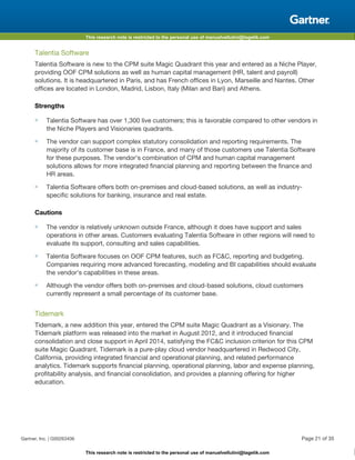 This research note is restricted to the personal use of manuelvellutini@tagetik.com
This research note is restricted to the personal use of manuelvellutini@tagetik.com
Talentia Software
Talentia Software is new to the CPM suite Magic Quadrant this year and entered as a Niche Player,
providing OOF CPM solutions as well as human capital management (HR, talent and payroll)
solutions. It is headquartered in Paris, and has French offices in Lyon, Marseille and Nantes. Other
offices are located in London, Madrid, Lisbon, Italy (Milan and Bari) and Athens.
Strengths
■ Talentia Software has over 1,300 live customers; this is favorable compared to other vendors in
the Niche Players and Visionaries quadrants.
■ The vendor can support complex statutory consolidation and reporting requirements. The
majority of its customer base is in France, and many of those customers use Talentia Software
for these purposes. The vendor's combination of CPM and human capital management
solutions allows for more integrated financial planning and reporting between the finance and
HR areas.
■ Talentia Software offers both on-premises and cloud-based solutions, as well as industry-
specific solutions for banking, insurance and real estate.
Cautions
■ The vendor is relatively unknown outside France, although it does have support and sales
operations in other areas. Customers evaluating Talentia Software in other regions will need to
evaluate its support, consulting and sales capabilities.
■ Talentia Software focuses on OOF CPM features, such as FC&C, reporting and budgeting.
Companies requiring more advanced forecasting, modeling and BI capabilities should evaluate
the vendor's capabilities in these areas.
■ Although the vendor offers both on-premises and cloud-based solutions, cloud customers
currently represent a small percentage of its customer base.
Tidemark
Tidemark, a new addition this year, entered the CPM suite Magic Quadrant as a Visionary. The
Tidemark platform was released into the market in August 2012, and it introduced financial
consolidation and close support in April 2014, satisfying the FC&C inclusion criterion for this CPM
suite Magic Quadrant. Tidemark is a pure-play cloud vendor headquartered in Redwood City,
California, providing integrated financial and operational planning, and related performance
analytics. Tidemark supports financial planning, operational planning, labor and expense planning,
profitability analysis, and financial consolidation, and provides a planning offering for higher
education.
Gartner, Inc. | G00263406 Page 21 of 35
 