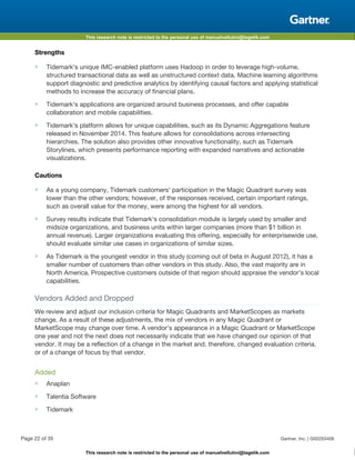 This research note is restricted to the personal use of manuelvellutini@tagetik.com
This research note is restricted to the personal use of manuelvellutini@tagetik.com
Strengths
■ Tidemark's unique IMC-enabled platform uses Hadoop in order to leverage high-volume,
structured transactional data as well as unstructured context data. Machine learning algorithms
support diagnostic and predictive analytics by identifying causal factors and applying statistical
methods to increase the accuracy of financial plans.
■ Tidemark's applications are organized around business processes, and offer capable
collaboration and mobile capabilities.
■ Tidemark's platform allows for unique capabilities, such as its Dynamic Aggregations feature
released in November 2014. This feature allows for consolidations across intersecting
hierarchies. The solution also provides other innovative functionality, such as Tidemark
Storylines, which presents performance reporting with expanded narratives and actionable
visualizations.
Cautions
■ As a young company, Tidemark customers' participation in the Magic Quadrant survey was
lower than the other vendors; however, of the responses received, certain important ratings,
such as overall value for the money, were among the highest for all vendors.
■ Survey results indicate that Tidemark's consolidation module is largely used by smaller and
midsize organizations, and business units within larger companies (more than $1 billion in
annual revenue). Larger organizations evaluating this offering, especially for enterprisewide use,
should evaluate similar use cases in organizations of similar sizes.
■ As Tidemark is the youngest vendor in this study (coming out of beta in August 2012), it has a
smaller number of customers than other vendors in this study. Also, the vast majority are in
North America. Prospective customers outside of that region should appraise the vendor's local
capabilities.
Vendors Added and Dropped
We review and adjust our inclusion criteria for Magic Quadrants and MarketScopes as markets
change. As a result of these adjustments, the mix of vendors in any Magic Quadrant or
MarketScope may change over time. A vendor's appearance in a Magic Quadrant or MarketScope
one year and not the next does not necessarily indicate that we have changed our opinion of that
vendor. It may be a reflection of a change in the market and, therefore, changed evaluation criteria,
or of a change of focus by that vendor.
Added
■ Anaplan
■ Talentia Software
■ Tidemark
Page 22 of 35 Gartner, Inc. | G00263406
 
