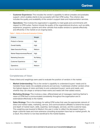 This research note is restricted to the personal use of manuelvellutini@tagetik.com
This research note is restricted to the personal use of manuelvellutini@tagetik.com
■ Customer Experience: This includes the vendor's capability to deliver presales and postsales
support, which enables clients to be successful with their CPM suites. This criterion also
includes the quality and availability of the vendor's support desk and implementation services.
■ Operations: This involves the organization's capability to meet goals and commitments with
respect to CPM suites. Factors include the quality of the organizational structure, such as skills,
experience, programs, systems and other vehicles that enable vendors to operate effectively
and efficiently in the market on an ongoing basis.
Table 1. Ability to Execute Evaluation Criteria
Criteria Weight
Product or Service High
Overall Viability High
Sales Execution/Pricing Medium
Market Responsiveness/Record High
Marketing Execution No Rating
Customer Experience High
Operations Medium
Source: Gartner (April 2015)
Completeness of Vision
These criteria and weightings were used to evaluate the position of vendors in the market:
■ Market Understanding: This is the vendor's capability to understand buyers' needs and to
translate those needs into available products and services. It addresses whether vendors show
the highest degree of vision and listen to and understand buyers' wants and needs, and
whether they can shape or enhance these wants and needs with their added visions.
■ Marketing Strategy: This involves a clear, differentiated set of messages matching Gartner's
vision of CPM that is communicated consistently throughout the organization and is
externalized effectively to the market.
■ Sales Strategy: This is the strategy for selling CPM suites that uses the appropriate network of
direct and indirect sales, marketing, service, and communications affiliates to extend the scope
and depth of market reach, skills, expertise, technologies, services, and the customer base.
This weighting was lowered to Medium this year in order to reflect the decreased impact a
larger customer base and more extensive consulting ecosystem have had on market growth. As
a result, this criterion is now less beneficial to the market leaders.
Gartner, Inc. | G00263406 Page 25 of 35
 