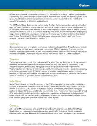This research note is restricted to the personal use of manuelvellutini@tagetik.com
This research note is restricted to the personal use of manuelvellutini@tagetik.com
provide enterprisewide implementations to support a broad CPM strategy. Leaders excel at vision,
successfully articulate a business proposition that resonates with buyers, are well-recognized in the
space, have broad international presence in execution, and are supported by the viability and
operational capability to deliver on a global basis.
The CPM suite Magic Quadrant is a market study. The fact that certain vendors are market leaders
does not mean that their solutions effectively address all functional and technical requirements for
all use cases better than other vendors. In fact, in certain product-related areas as well as in other
areas (such as cloud, ease of use, solution flexibility, innovation, implementation effort and ongoing
support cost and others), Leaders can compare unfavorably against other vendors in this market
(see "Critical Capabilities for Corporate Performance Management Suites" and "User Survey
Analysis: Customers Rate Their CPM Vendors").
Challengers
Challengers must have strong sales revenue and multinational capabilities. They offer good breadth
of functionality, but their solutions may lack one or more CPM components. They may provide
offerings that are complementary to their established business applications to leverage their primary
installed client base. Challengers may also have a more limited vision of CPM than Leaders.
Visionaries
Visionaries have a strong vision for delivering a CPM suite. They are distinguished by the innovation,
openness and flexibility of their application architectures, and offer depth of functionality in the
areas they address, but they may have gaps relative to broader functionality requirements.
Visionaries often provide new or improved product functionality and execution capabilities to satisfy
an underserved market need. A Visionary vendor is a market thought leader and an innovator;
however, it may have yet to achieve sufficient scale and/or market share, or there may be concerns
about its capability to grow and provide consistent execution.
Niche Players
Niche Players do well in a specific segment of the CPM suite market, or have limited capability to
innovate or outperform other vendors in the market. These vendors may be focused on a specific
domain or aspect of CPM, and are likely to lack depth of functionality, or they may have gaps
relative to broader CPM suite functionality requirements. Niche Players may have reasonably broad
CPM suites, but limited implementation and support capabilities and relatively limited customer
bases, or they may not have achieved the necessary scale to solidify their market positions. Some
have a limited geographic presence outside their home regions.
Context
Although CPM encompasses a range of financial and analytical processes, 83% of the Magic
Quadrant survey respondents reported using their solutions for budgeting; this percentage is
consistent with last year. However, 81% of respondents in this year's survey reported using their
Gartner, Inc. | G00263406 Page 27 of 35
 