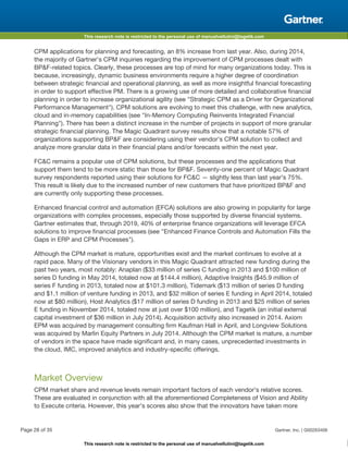 This research note is restricted to the personal use of manuelvellutini@tagetik.com
This research note is restricted to the personal use of manuelvellutini@tagetik.com
CPM applications for planning and forecasting, an 8% increase from last year. Also, during 2014,
the majority of Gartner's CPM inquiries regarding the improvement of CPM processes dealt with
BP&F-related topics. Clearly, these processes are top of mind for many organizations today. This is
because, increasingly, dynamic business environments require a higher degree of coordination
between strategic financial and operational planning, as well as more insightful financial forecasting
in order to support effective PM. There is a growing use of more detailed and collaborative financial
planning in order to increase organizational agility (see "Strategic CPM as a Driver for Organizational
Performance Management"). CPM solutions are evolving to meet this challenge, with new analytics,
cloud and in-memory capabilities (see "In-Memory Computing Reinvents Integrated Financial
Planning"). There has been a distinct increase in the number of projects in support of more granular
strategic financial planning. The Magic Quadrant survey results show that a notable 57% of
organizations supporting BP&F are considering using their vendor's CPM solution to collect and
analyze more granular data in their financial plans and/or forecasts within the next year.
FC&C remains a popular use of CPM solutions, but these processes and the applications that
support them tend to be more static than those for BP&F. Seventy-one percent of Magic Quadrant
survey respondents reported using their solutions for FC&C — slightly less than last year's 75%.
This result is likely due to the increased number of new customers that have prioritized BP&F and
are currently only supporting these processes.
Enhanced financial control and automation (EFCA) solutions are also growing in popularity for large
organizations with complex processes, especially those supported by diverse financial systems.
Gartner estimates that, through 2019, 40% of enterprise finance organizations will leverage EFCA
solutions to improve financial processes (see "Enhanced Finance Controls and Automation Fills the
Gaps in ERP and CPM Processes").
Although the CPM market is mature, opportunities exist and the market continues to evolve at a
rapid pace. Many of the Visionary vendors in this Magic Quadrant attracted new funding during the
past two years, most notably: Anaplan ($33 million of series C funding in 2013 and $100 million of
series D funding in May 2014, totaled now at $144.4 million), Adaptive Insights ($45.9 million of
series F funding in 2013, totaled now at $101.3 million), Tidemark ($13 million of series D funding
and $1.1 million of venture funding in 2013, and $32 million of series E funding in April 2014, totaled
now at $80 million), Host Analytics ($17 million of series D funding in 2013 and $25 million of series
E funding in November 2014, totaled now at just over $100 million), and Tagetik (an initial external
capital investment of $36 million in July 2014). Acquisition activity also increased in 2014. Axiom
EPM was acquired by management consulting firm Kaufman Hall in April, and Longview Solutions
was acquired by Marlin Equity Partners in July 2014. Although the CPM market is mature, a number
of vendors in the space have made significant and, in many cases, unprecedented investments in
the cloud, IMC, improved analytics and industry-specific offerings.
Market Overview
CPM market share and revenue levels remain important factors of each vendor's relative scores.
These are evaluated in conjunction with all the aforementioned Completeness of Vision and Ability
to Execute criteria. However, this year's scores also show that the innovators have taken more
Page 28 of 35 Gartner, Inc. | G00263406
 