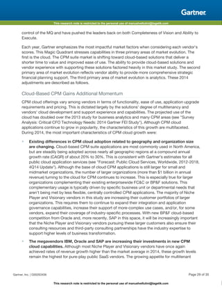 This research note is restricted to the personal use of manuelvellutini@tagetik.com
This research note is restricted to the personal use of manuelvellutini@tagetik.com
control of the MQ and have pushed the leaders back on both Completeness of Vision and Ability to
Execute.
Each year, Gartner emphasizes the most impactful market factors when considering each vendor's
scores. This Magic Quadrant stresses capabilities in three primary areas of market evolution. The
first is the cloud. The CPM suite market is shifting toward cloud-based solutions that deliver a
shorter time to value and improved ease of use. The ability to provide cloud-based solutions and
vendor experience with supporting these solutions factored heavily in this market study. The second
primary area of market evolution reflects vendor ability to provide more comprehensive strategic
financial planning support. The third primary area of market evolution is analytics. These 2014
adjustments are described as follows.
Cloud-Based CPM Gains Additional Momentum
CPM cloud offerings vary among vendors in terms of functionality, ease of use, application upgrade
requirements and pricing. This is dictated largely by the solutions' degree of multitenancy and
vendors' cloud development and support experience and capabilities. The projected use of the
cloud has doubled over the 2013 study for business analytics and many CPM areas (see "Survey
Analysis: Critical CFO Technology Needs: 2014 Gartner FEI Study"). Although CPM cloud
applications continue to grow in popularity, the characteristics of this growth are multifaceted.
During 2014, the most important characteristics of CPM cloud growth were:
■ Existing differences in CPM cloud adoption related to geography and organization size
are changing. Cloud-based CPM suite applications are most commonly used in North America,
but are steadily being adopted across nearly all geographic regions at a compound annual
growth rate (CAGR) of about 20% to 30%. This is consistent with Gartner's estimates for all
public cloud application services (see "Forecast: Public Cloud Services, Worldwide, 2012-2018,
4Q14 Update"). Although the base of cloud CPM applications is still larger for small and
midmarket organizations, the number of larger organizations (more than $1 billion in annual
revenue) turning to the cloud for CPM continues to increase. This is especially true for larger
organizations complementing their existing enterprisewide FC&C or BP&F solutions. This
complementary usage is typically driven by specific business unit or departmental needs that
aren't being met by less flexible, centrally controlled CPM applications. The majority of Niche
Player and Visionary vendors in this study are increasing their customer portfolios of larger
organizations. This requires them to continue to expand their integration and application
governance capabilities, increase their support of more-complex use cases, and/or, for some
vendors, expand their coverage of industry-specific processes. With new BP&F cloud-based
competition from Oracle and, more recently, SAP in this space, it will be increasingly important
that the Niche Player and Visionary vendors pursuing these larger customers also ensure their
consulting resources and third-party consulting partnerships have the industry expertise to
support higher levels of business transformation.
■ The megavendors IBM, Oracle and SAP are increasing their investments in new CPM
cloud capabilities. Although most Niche Player and Visionary vendors have once again
achieved rates of revenue growth higher than the market average in 2014, these growth levels
remain the highest for pure-play public SaaS vendors. The growing appetite for multitenant
Gartner, Inc. | G00263406 Page 29 of 35
 