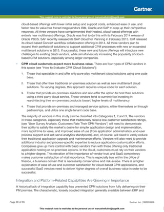This research note is restricted to the personal use of manuelvellutini@tagetik.com
This research note is restricted to the personal use of manuelvellutini@tagetik.com
cloud-based offerings with lower initial setup and support costs, enhanced ease of use, and
faster time to value has forced megavendors IBM, Oracle and SAP to step up their competitive
response. All three vendors have complemented their hosted, cloud-based offerings with
entirely new multitenant offerings. Oracle was first to do this with its February 2014 release of
Oracle PBCS. SAP recently released its SAP Cloud for Planning in February 2015. IBM released
its cloud-based Concert workflow collaboration offering in 2014. All three vendors plan to
expand their portfolio of solutions to support additional CPM processes with new or expanded
multitenant solutions in 2015. If successful, these new and future offerings will introduce new
challenges to existing SaaS vendors, while simultaneously increasing the popularity of cloud-
based CPM solutions, especially among larger companies.
■ CPM cloud customers expect more business value. There are four types of CPM vendors in
this space (see "How to Evaluate CPM Cloud Solutions"):
1. Those that specialize in and offer only pure-play multitenant cloud solutions using one code
base.
2. Those that offer their traditional on-premises solution as well as new multitenant cloud
solutions. To varying degrees, this approach requires unique code for each solution.
3. Those that provide on-premises solutions and also offer the option to host their solutions
using a third-party cloud service. These vendors tend to currently be investing in
rearchitecting their on-premises products toward higher levels of multitenancy.
4. Those that provide on-premises and managed service options, either themselves or through
partnerships, and utilize one single tenant code base.
The majority of vendors in this study can be classified into Categories 1, 2 and 3. The vendors
in those categories, especially those that traditionally receive low customer satisfaction ratings,
(see "User Survey Analysis: Customers Rate Their CPM Vendors") will need to demonstrate
their ability to satisfy the market's desire for simpler application design and implementation,
more rapid time to value, and improved ease of use (from application administration, end-user
process support and self-serve analytics standpoints), and, of course, will need to vastly reduce
their traditional application upgrade and maintenance efforts. Vendors will also need to provide
additional industry and process-specific expertise to reduce application customization efforts.
Companies give up more control with SaaS vendors than with those offering only traditional
application hosting or on-premises options. In the cloud, customers must rely on their vendors
to a higher degree. This elevation of the importance of vendor trust and SaaS competency
makes customer satisfaction of vital importance. This is especially true within the office of
finance, a business domain that is necessarily conservative and risk-averse. There is a higher
expectation of ease of use and customer satisfaction for cloud-based CPM applications, and
successful SaaS vendors need to deliver higher degrees of overall business value in order to be
successful.
Integration and Platform-Related Capabilities Are Growing in Importance
A historical lack of integration capability has prevented CPM solutions from fully delivering on their
PM promise. The characteristic, loosely coupled integration generally available between ERP and
Page 30 of 35 Gartner, Inc. | G00263406
 