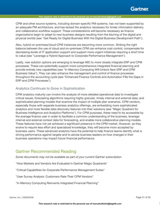 This research note is restricted to the personal use of manuelvellutini@tagetik.com
This research note is restricted to the personal use of manuelvellutini@tagetik.com
CPM and other source systems, including domain-specific PM systems, has not been supported by
an adequate PM architecture, and has lacked the analytics necessary for timely information delivery
and collaborative workflow support. These considerations will become necessary as finance
organizations begin to adapt to new business designs resulting from the blurring of the digital and
physical worlds (see "Get Ready for Digital Business With the Digital Business Development Path").
Also, hybrid on-premises/cloud CPM instances are becoming more common. Striking the right
balance between the use of cloud and on-premises CPM can enhance cost control, compensate for
decreasing levels of IT application support and support more urgent initiatives requiring a short time
to value (see "Leverage a Hybrid Approach to Corporate Performance Management").
Lastly, new solution options are emerging to leverage IMC to more closely integrate ERP and CPM
processes. These can potentially support more comprehensive integrated financial planning and
provide entirely new capabilities (see "In-Memory Computing Will Unlock New ERP and CPM
Business Value"). They can also enhance the management and control of finance processes
throughout the accounting cycle (see "Enhanced Finance Controls and Automation Fills the Gaps in
ERP and CPM Processes").
Analytics Continues to Grow in Sophistication
CPM analytics maturity can involve the analysis of more detailed operational data to investigate
critical issues; forecasting algorithms requiring highly granular, timely internal and external data; and
sophisticated planning models that examine the impact of multiple plan scenarios. CPM vendors,
especially those with separate business analytics offerings, are embedding more sophisticated
analytics and more flexible data discovery features into their solutions (see "Magic Quadrant for
Business Intelligence and Analytics Platforms"). For CPM purposes, these need to be accessible by
the average finance user in order to facilitate a common understanding of the business, leverage
internal and external context data for forecasting, and enable more collaborative planning models.
These features have not yet achieved a significant presence in the CPM market. However, as they
evolve to require less effort and specialized knowledge, they will become more accepted by
business users. These advanced analytics have the potential to help finance teams identify what is
driving performance against targets and to advise business leaders on how changes in their
business operations may impact future financial performance.
Gartner Recommended Reading
Some documents may not be available as part of your current Gartner subscription.
"How Markets and Vendors Are Evaluated in Gartner Magic Quadrants"
"Critical Capabilities for Corporate Performance Management Suites"
"User Survey Analysis: Customers Rate Their CPM Vendors"
"In-Memory Computing Reinvents Integrated Financial Planning"
Gartner, Inc. | G00263406 Page 31 of 35
 