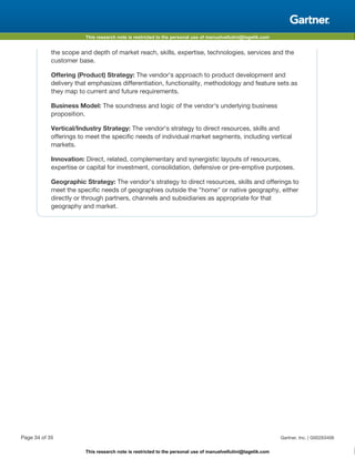 This research note is restricted to the personal use of manuelvellutini@tagetik.com
This research note is restricted to the personal use of manuelvellutini@tagetik.com
the scope and depth of market reach, skills, expertise, technologies, services and the
customer base.
Offering (Product) Strategy: The vendor's approach to product development and
delivery that emphasizes differentiation, functionality, methodology and feature sets as
they map to current and future requirements.
Business Model: The soundness and logic of the vendor's underlying business
proposition.
Vertical/Industry Strategy: The vendor's strategy to direct resources, skills and
offerings to meet the specific needs of individual market segments, including vertical
markets.
Innovation: Direct, related, complementary and synergistic layouts of resources,
expertise or capital for investment, consolidation, defensive or pre-emptive purposes.
Geographic Strategy: The vendor's strategy to direct resources, skills and offerings to
meet the specific needs of geographies outside the "home" or native geography, either
directly or through partners, channels and subsidiaries as appropriate for that
geography and market.
Page 34 of 35 Gartner, Inc. | G00263406
 