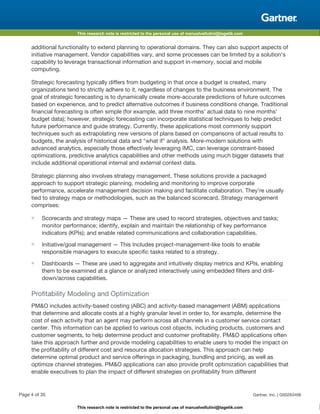 This research note is restricted to the personal use of manuelvellutini@tagetik.com
This research note is restricted to the personal use of manuelvellutini@tagetik.com
additional functionality to extend planning to operational domains. They can also support aspects of
initiative management. Vendor capabilities vary, and some processes can be limited by a solution's
capability to leverage transactional information and support in-memory, social and mobile
computing.
Strategic forecasting typically differs from budgeting in that once a budget is created, many
organizations tend to strictly adhere to it, regardless of changes to the business environment. The
goal of strategic forecasting is to dynamically create more-accurate predictions of future outcomes
based on experience, and to predict alternative outcomes if business conditions change. Traditional
financial forecasting is often simple (for example, add three months' actual data to nine months'
budget data); however, strategic forecasting can incorporate statistical techniques to help predict
future performance and guide strategy. Currently, these applications most commonly support
techniques such as extrapolating new versions of plans based on comparisons of actual results to
budgets, the analysis of historical data and "what if" analysis. More-modern solutions with
advanced analytics, especially those effectively leveraging IMC, can leverage constraint-based
optimizations, predictive analytics capabilities and other methods using much bigger datasets that
include additional operational internal and external context data.
Strategic planning also involves strategy management. These solutions provide a packaged
approach to support strategic planning, modeling and monitoring to improve corporate
performance, accelerate management decision making and facilitate collaboration. They're usually
tied to strategy maps or methodologies, such as the balanced scorecard. Strategy management
comprises:
■ Scorecards and strategy maps — These are used to record strategies, objectives and tasks;
monitor performance; identify, explain and maintain the relationship of key performance
indicators (KPIs); and enable related communications and collaboration capabilities.
■ Initiative/goal management — This Includes project-management-like tools to enable
responsible managers to execute specific tasks related to a strategy.
■ Dashboards — These are used to aggregate and intuitively display metrics and KPIs, enabling
them to be examined at a glance or analyzed interactively using embedded filters and drill-
down/across capabilities.
Profitability Modeling and Optimization
PM&O includes activity-based costing (ABC) and activity-based management (ABM) applications
that determine and allocate costs at a highly granular level in order to, for example, determine the
cost of each activity that an agent may perform across all channels in a customer service contact
center. This information can be applied to various cost objects, including products, customers and
customer segments, to help determine product and customer profitability. PM&O applications often
take this approach further and provide modeling capabilities to enable users to model the impact on
the profitability of different cost and resource allocation strategies. This approach can help
determine optimal product and service offerings in packaging, bundling and pricing, as well as
optimize channel strategies. PM&O applications can also provide profit optimization capabilities that
enable executives to plan the impact of different strategies on profitability from different
Page 4 of 35 Gartner, Inc. | G00263406
 