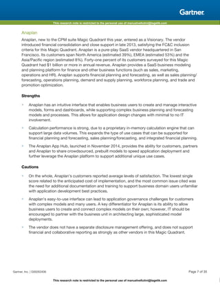 This research note is restricted to the personal use of manuelvellutini@tagetik.com
This research note is restricted to the personal use of manuelvellutini@tagetik.com
Anaplan
Anaplan, new to the CPM suite Magic Quadrant this year, entered as a Visionary. The vendor
introduced financial consolidation and close support in late 2013, satisfying the FC&C inclusion
criteria for this Magic Quadrant. Anaplan is a pure-play SaaS vendor headquartered in San
Francisco. Its customers span North America (estimated 39%), EMEA (estimated 53%) and the
Asia/Pacific region (estimated 8%). Forty-one percent of its customers surveyed for this Magic
Quadrant had $1 billion or more in annual revenue. Anaplan provides a SaaS business modeling
and planning platform for finance and other business functions (such as sales, marketing,
operations and HR). Anaplan supports financial planning and forecasting, as well as sales planning/
forecasting, operations planning, demand and supply planning, workforce planning, and trade and
promotion optimization.
Strengths
■ Anaplan has an intuitive interface that enables business users to create and manage interactive
models, forms and dashboards, while supporting complex business planning and forecasting
models and processes. This allows for application design changes with minimal to no IT
involvement.
■ Calculation performance is strong, due to a proprietary in-memory calculation engine that can
support large data volumes. This expands the type of use cases that can be supported for
financial planning and forecasting, sales planning/forecasting, and integrated financial planning.
■ The Anaplan App Hub, launched in November 2014, provides the ability for customers, partners
and Anaplan to share crowdsourced, prebuilt models to speed application deployment and
further leverage the Anaplan platform to support additional unique use cases.
Cautions
■ On the whole, Anaplan's customers reported average levels of satisfaction. The lowest single
score related to the anticipated cost of implementation, and the most common issue cited was
the need for additional documentation and training to support business domain users unfamiliar
with application development best practices.
■ Anaplan's easy-to-use interface can lead to application governance challenges for customers
with complex models and many users. A key differentiator for Anaplan is its ability to allow
business users to create and connect complex models on their own; however, IT should be
encouraged to partner with the business unit in architecting large, sophisticated model
deployments.
■ The vendor does not have a separate disclosure management offering, and does not support
financial and collaborative reporting as strongly as other vendors in this Magic Quadrant.
Gartner, Inc. | G00263406 Page 7 of 35
 
