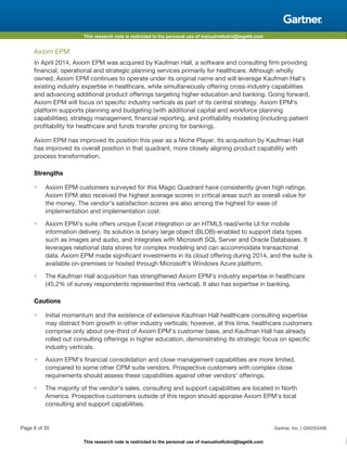 This research note is restricted to the personal use of manuelvellutini@tagetik.com
This research note is restricted to the personal use of manuelvellutini@tagetik.com
Axiom EPM
In April 2014, Axiom EPM was acquired by Kaufman Hall, a software and consulting firm providing
financial, operational and strategic planning services primarily for healthcare. Although wholly
owned, Axiom EPM continues to operate under its original name and will leverage Kaufman Hall's
existing industry expertise in healthcare, while simultaneously offering cross-industry capabilities
and advancing additional product offerings targeting higher education and banking. Going forward,
Axiom EPM will focus on specific industry verticals as part of its central strategy. Axiom EPM's
platform supports planning and budgeting (with additional capital and workforce planning
capabilities), strategy management, financial reporting, and profitability modeling (including patient
profitability for healthcare and funds transfer pricing for banking).
Axiom EPM has improved its position this year as a Niche Player. Its acquisition by Kaufman Hall
has improved its overall position in that quadrant, more closely aligning product capability with
process transformation.
Strengths
■ Axiom EPM customers surveyed for this Magic Quadrant have consistently given high ratings.
Axiom EPM also received the highest average scores in critical areas such as overall value for
the money. The vendor's satisfaction scores are also among the highest for ease of
implementation and implementation cost.
■ Axiom EPM's suite offers unique Excel integration or an HTML5 read/write UI for mobile
information delivery. Its solution is binary large object (BLOB)-enabled to support data types
such as images and audio, and integrates with Microsoft SQL Server and Oracle Databases. It
leverages relational data stores for complex modeling and can accommodate transactional
data. Axiom EPM made significant investments in its cloud offering during 2014, and the suite is
available on-premises or hosted through Microsoft's Windows Azure platform.
■ The Kaufman Hall acquisition has strengthened Axiom EPM's industry expertise in healthcare
(45.2% of survey respondents represented this vertical). It also has expertise in banking.
Cautions
■ Initial momentum and the existence of extensive Kaufman Hall healthcare consulting expertise
may distract from growth in other industry verticals; however, at this time, healthcare customers
comprise only about one-third of Axiom EPM's customer base, and Kaufman Hall has already
rolled out consulting offerings in higher education, demonstrating its strategic focus on specific
industry verticals.
■ Axiom EPM's financial consolidation and close management capabilities are more limited,
compared to some other CPM suite vendors. Prospective customers with complex close
requirements should assess these capabilities against other vendors' offerings.
■ The majority of the vendor's sales, consulting and support capabilities are located in North
America. Prospective customers outside of this region should appraise Axiom EPM's local
consulting and support capabilities.
Page 8 of 35 Gartner, Inc. | G00263406
 