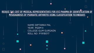 NAME:DIPTARKA PAL
YEAR: PGDM II
COLLEGE:GLIM GURGAON
ROLL NO: P191B017
REDUCE THE COST OF MEDICAL REPRESENTATIVES FOR XYZ PHARMA BY IDENTIFICATION OF
MISDIAGNOSIS OF PSORIATIC ARTHRITIS USING CLASSIFICATION TECHNIQUES
 