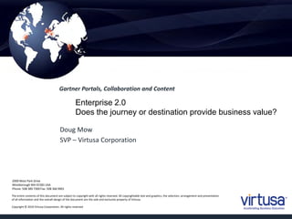 The entire contents of this document are subject to copyright with all rights reserved. All copyrightable text and graphics, the selection, arrangement and presentation
of all information and the overall design of the document are the sole and exclusive property of Virtusa.
Copyright © 2010 Virtusa Corporation. All rights reserved
2000 West Park Drive
Westborough MA 01581 USA
Phone: 508 389 7300 Fax: 508 366 9901
Enterprise 2.0
Does the journey or destination provide business value?
Gartner Portals, Collaboration and Content
Doug Mow
SVP – Virtusa Corporation
 