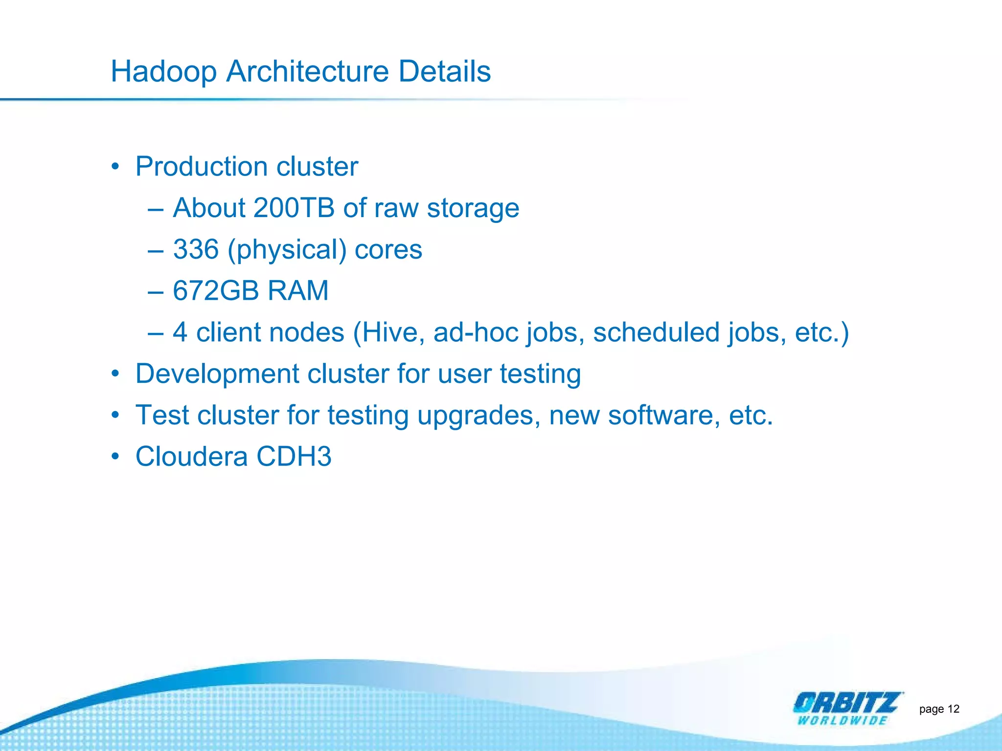 Hadoop Architecture Details Production cluster About 200TB of raw storage 336 (physical) cores 672GB RAM 4 client nodes (Hive, ad-hoc jobs, scheduled jobs, etc.) Development cluster for user testing Test cluster for testing upgrades, new software, etc. Cloudera CDH3 page  