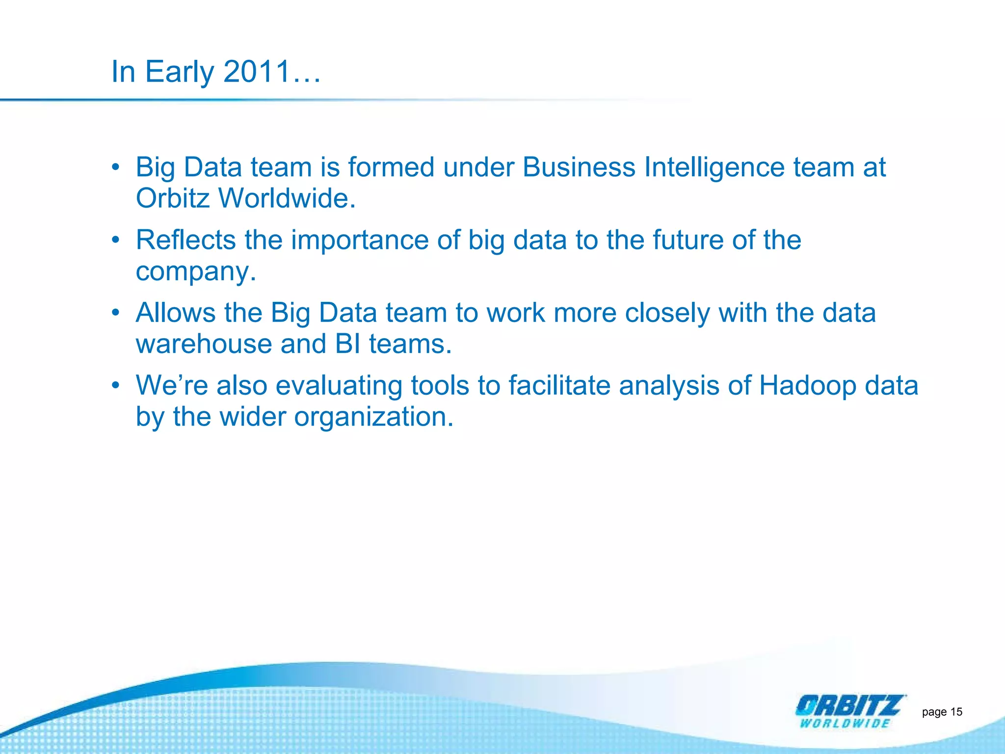 In Early 2011… Big Data team is formed under Business Intelligence team at Orbitz Worldwide. Reflects the importance of big data to the future of the company. Allows the Big Data team to work more closely with the data warehouse and BI teams. We’re also evaluating tools to facilitate analysis of Hadoop data by the wider organization. page  