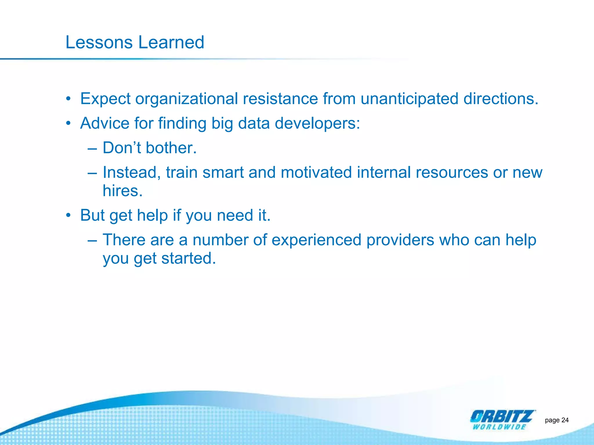Lessons Learned Expect organizational resistance from unanticipated directions. Advice for finding big data developers: Don ’t bother. Instead, train smart and motivated internal resources or new hires. But get help if you need it. There are a number of experienced providers who can help you get started. page  