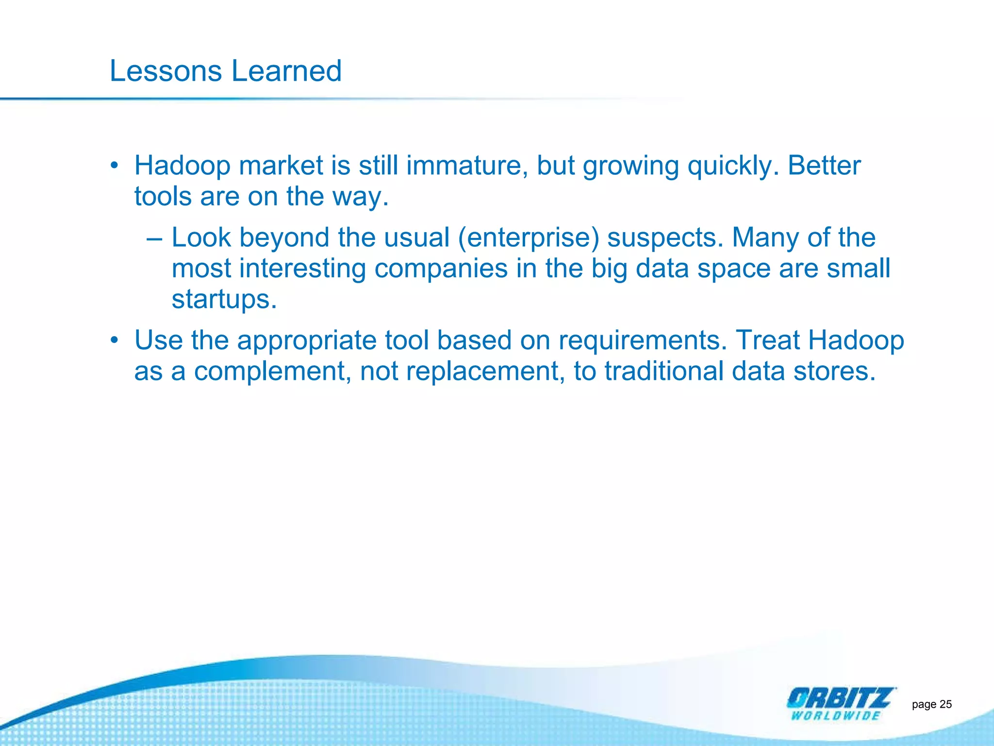 Lessons Learned Hadoop market is still immature, but growing quickly. Better tools are on the way. Look beyond the usual (enterprise) suspects. Many of the most interesting companies in the big data space are small startups. Use the appropriate tool based on requirements. Treat Hadoop as a complement, not replacement, to traditional data stores.  page  