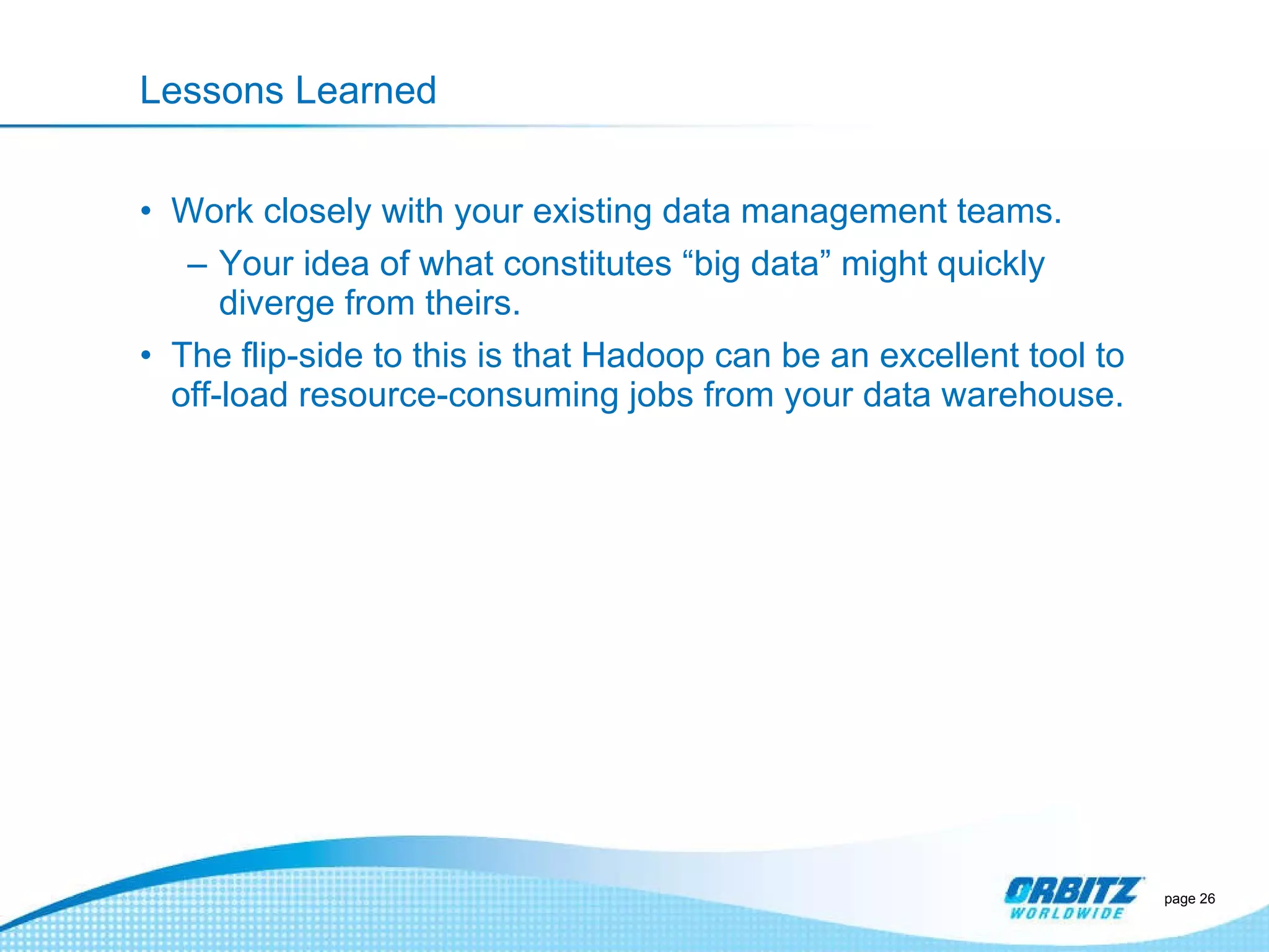 Lessons Learned Work closely with your existing data management teams. Your idea of what constitutes  “big data” might quickly diverge from theirs.  The flip-side to this is that Hadoop can be an excellent tool to off-load resource-consuming jobs from your data warehouse.  page  