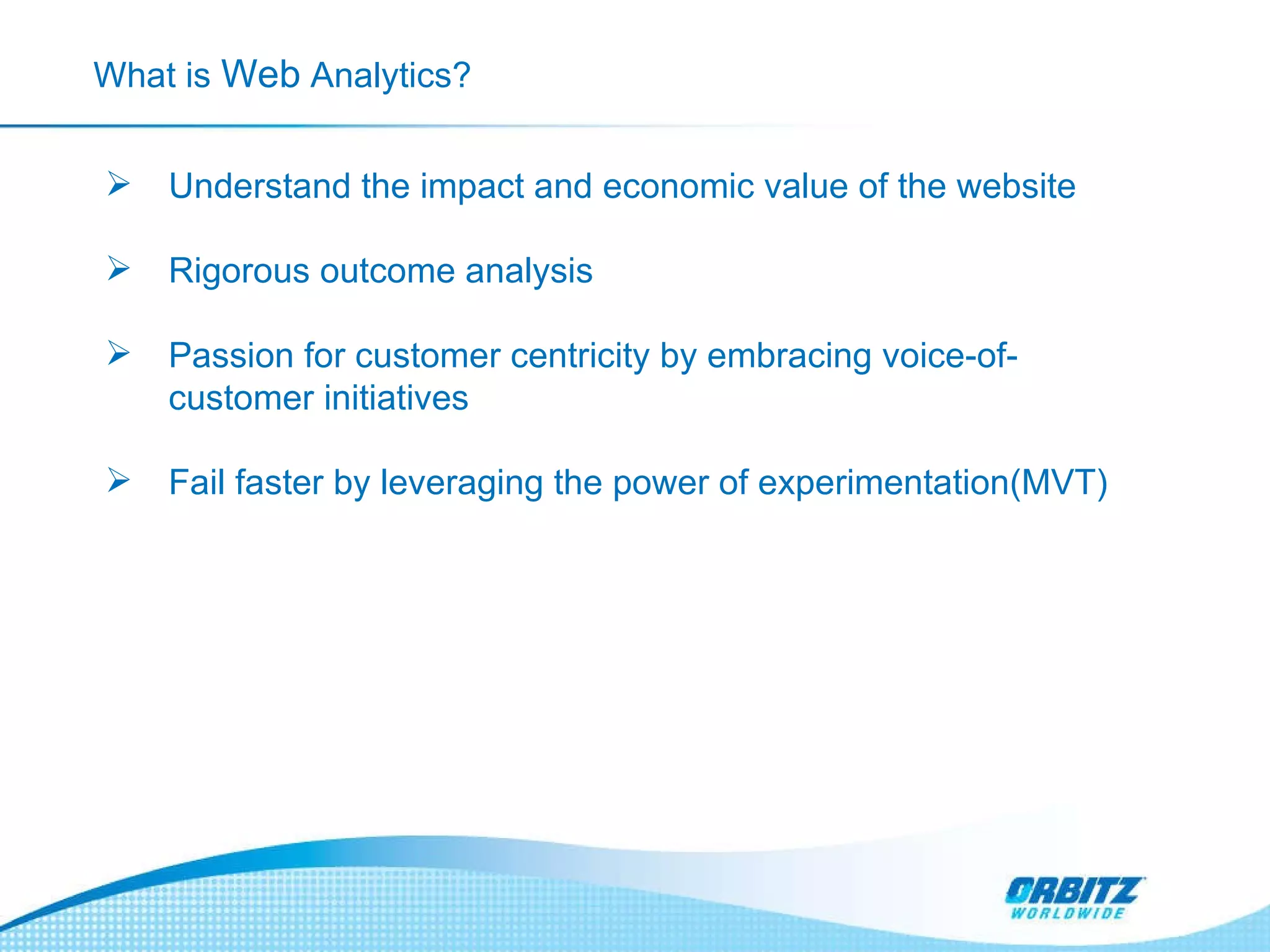 What is  Web  Analytics? Understand the impact and economic value of the website  Rigorous outcome analysis  Passion for customer centricity by embracing voice-of-customer initiatives  Fail faster by leveraging the power of experimentation(MVT) 