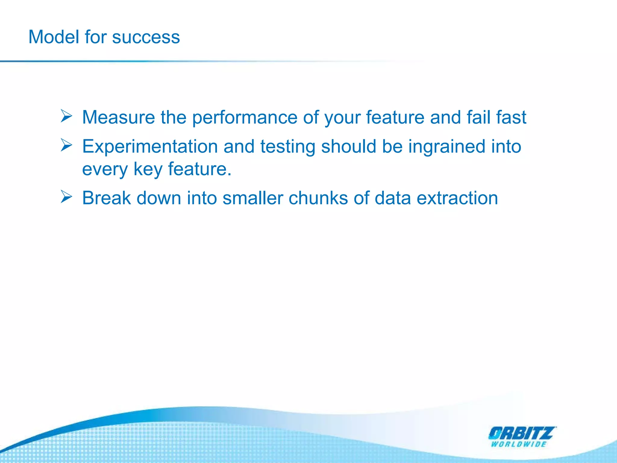 Model for success Measure the performance of your feature and fail fast Experimentation and testing should be ingrained into every key feature. Break down into smaller chunks of data extraction 