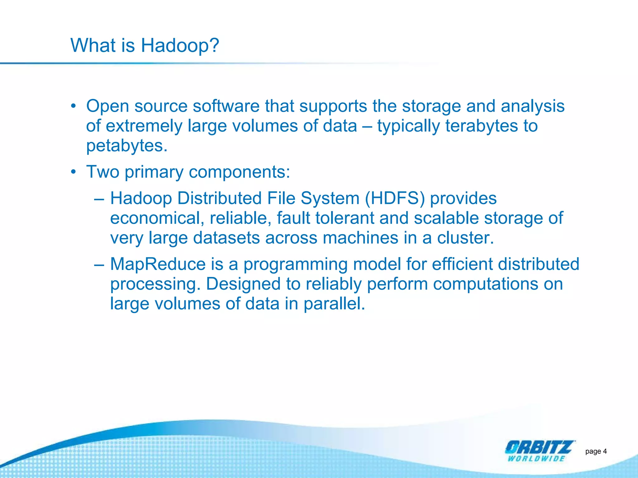 What is Hadoop? Open source software that supports the storage and analysis of extremely large volumes of data – typically terabytes to petabytes. Two primary components: Hadoop Distributed File System (HDFS) provides economical, reliable, fault tolerant and scalable storage of very large datasets across machines in a cluster. MapReduce is a programming model for efficient distributed processing. Designed to reliably perform computations on large volumes of data in parallel. page  