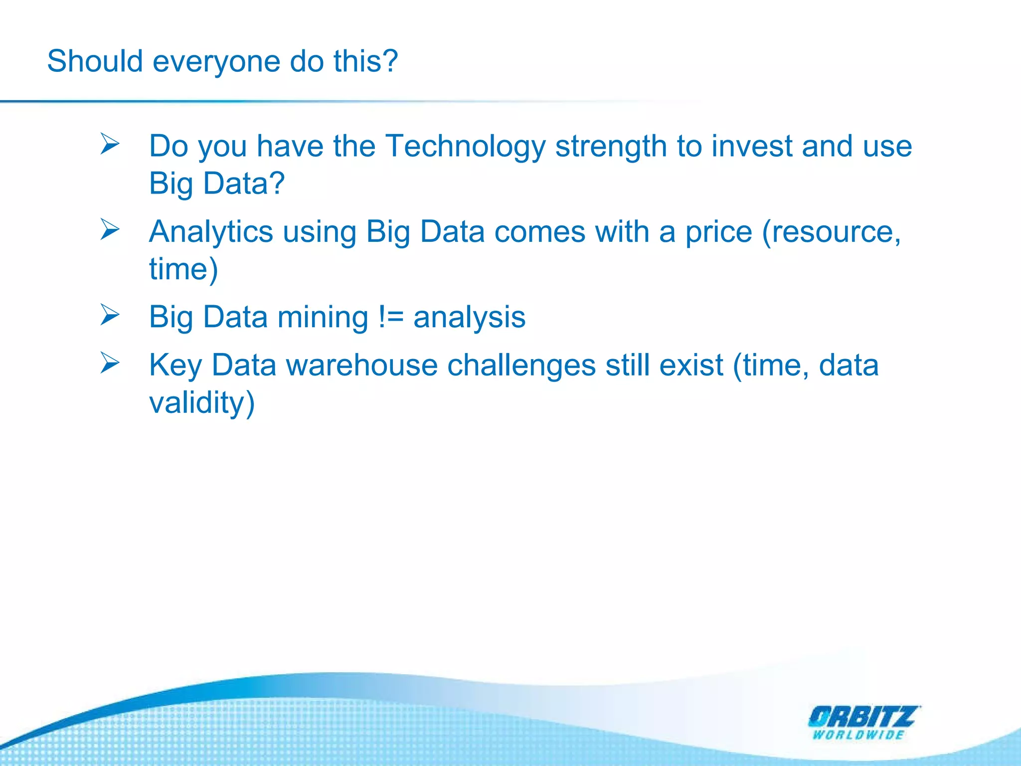 Should everyone do this? Do you have the Technology strength to invest and use Big Data? Analytics using Big Data comes with a price (resource, time) Big Data mining != analysis  Key Data warehouse challenges still exist (time, data validity) 