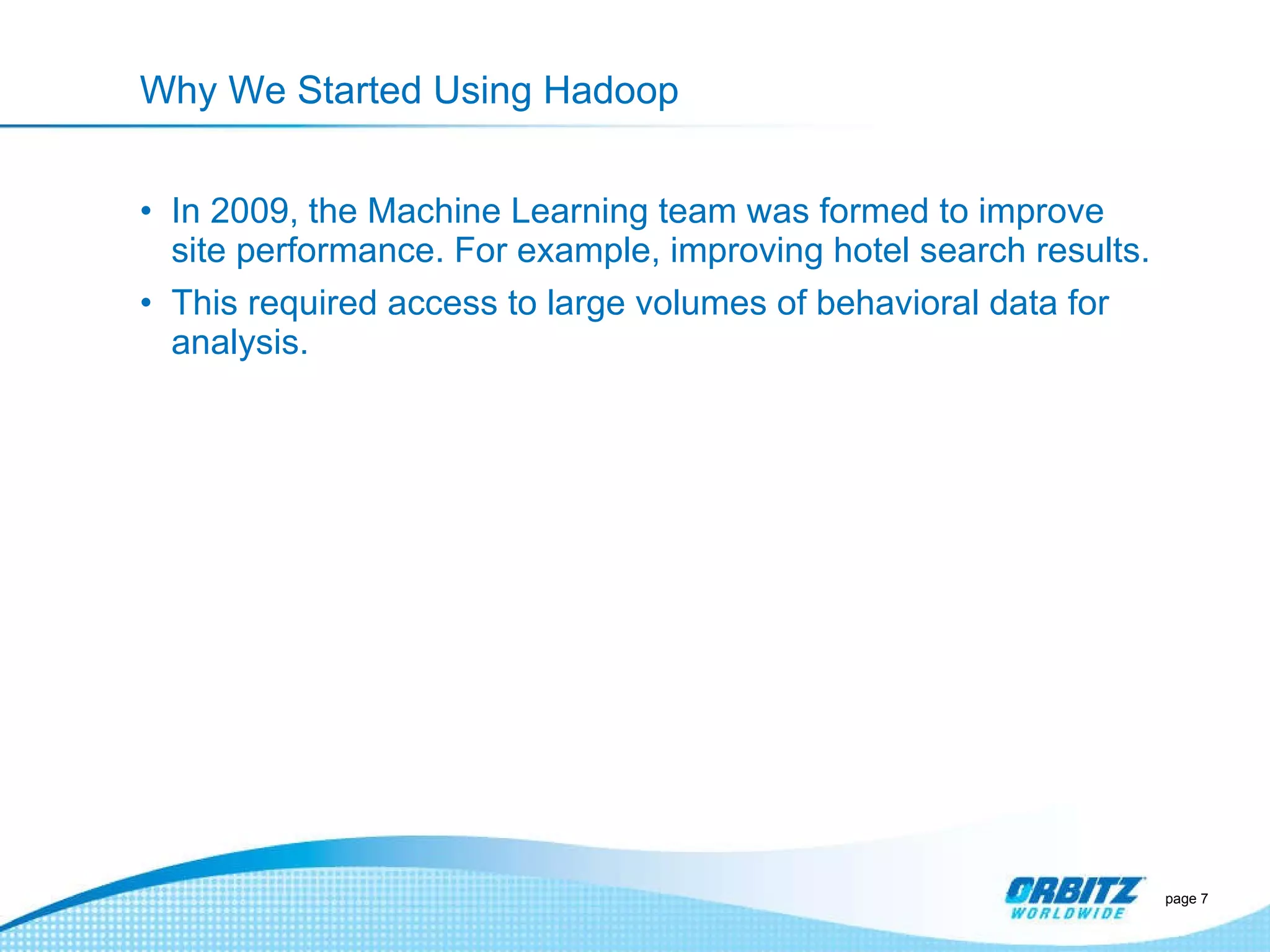 Why We Started Using Hadoop In 2009, the Machine Learning team was formed to improve site performance. For example, improving hotel search results. This required access to large volumes of behavioral data for analysis.  page  