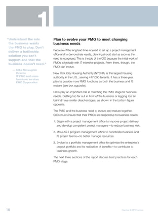 1
“Understand the role         Plan to evolve your PMO to meet changing
 the business wants          business needs
 the PMO to play. Don’t
                             Because of the long lead time required to set up a project management
 deliver a battleship
                             office and to demonstrate results, planning should start as soon as the
 solution you can’t
                             need is recognized. This is the job of the CIO because the initial work of
 support and that the
                             PMOs is typically with IT-intensive projects. From there, though, the
 business doesn’t need.”
                             PMO can evolve.
     — Mike McLaughlin
       Director              New York City Housing Authority (NYCHA) is the largest housing
       IT PMO and cross-     authority in the U.S., serving 417,000 tenants. It has a three-year
       functional services
       EMC Corporation       plan to provide more PMO functions as both the business and IS
                             mature (see box opposite).

                             CIOs play an important role in matching the PMO stage to business
                             needs. Getting too far out in front of the business or lagging too far
                             behind have similar disadvantages, as shown in the bottom figure
                             opposite.

                             The PMO and the business need to evolve and mature together.
                             CIOs must ensure that their PMOs are responsive to business needs:

                             1. Begin with a project management office to improve project delivery
                                and develop competent project managers—to reduce business risk.

                             2. Move to a program management office to coordinate business and
                                IS project teams—to better manage resources.

                             3. Evolve to a portfolio management office to optimize the enterprise’s
                                project portfolio and its realization of benefits—to contribute to
                                business growth.

                             The next three sections of the report discuss best practices for each
                             PMO stage.




16                                                                                       Gartner EXP Premier
 