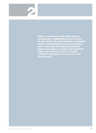 2
                                    CIOs in enterprises with weak project
                                    management capabilities need to focus
                                    on the basics. By implementing a standard
                                    project management process, providing
                                    basic tools and developing competent
                                    project managers, a project management
                                    office can reduce the risk of project
                                    schedule slippages, cost overruns and
                                    scope creep.




Taking Your PMO to the Next Stage                                               19
 