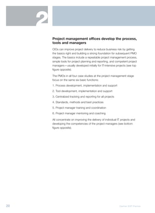 2
         Project management offices develop the process,
         tools and managers
         CIOs can improve project delivery to reduce business risk by getting
         the basics right and building a strong foundation for subsequent PMO
         stages. The basics include a repeatable project management process,
         simple tools for project planning and reporting, and competent project
         managers—usually developed initially for IT-intensive projects (see top
         figure opposite).

         The PMOs in all four case studies at the project management stage
         focus on the same six basic functions:
         1. Process development, implementation and support
         2. Tool development, implementation and support
         3. Centralized tracking and reporting for all projects
         4. Standards, methods and best practices
         5. Project manager training and coordination
         6. Project manager mentoring and coaching

         All concentrate on improving the delivery of individual IT projects and
         developing the competencies of the project managers (see bottom
         figure opposite).




20                                                                Gartner EXP Premier
 